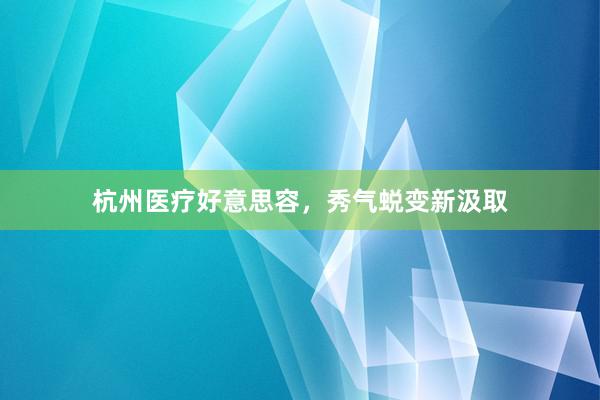 杭州医疗好意思容，秀气蜕变新汲取
