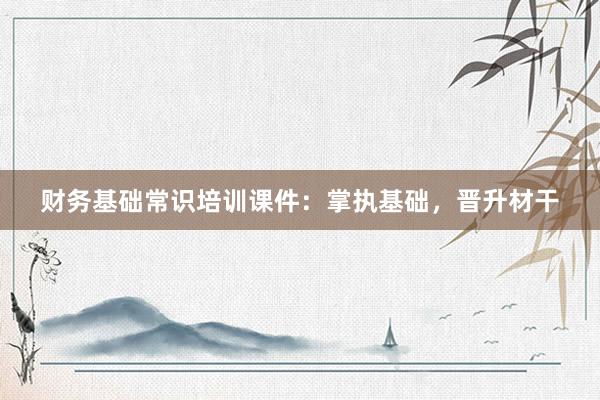 财务基础常识培训课件：掌执基础，晋升材干